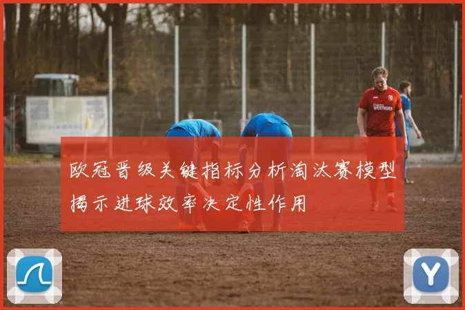 欧冠晋级关键指标分析淘汰赛模型揭示进球效率决定性作用